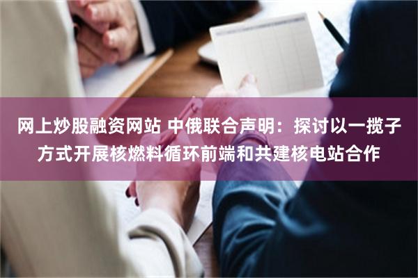 网上炒股融资网站 中俄联合声明：探讨以一揽子方式开展核燃料循环前端和共建核电站合作