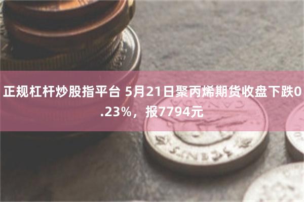 正规杠杆炒股指平台 5月21日聚丙烯期货收盘下跌0.23%，报7794元