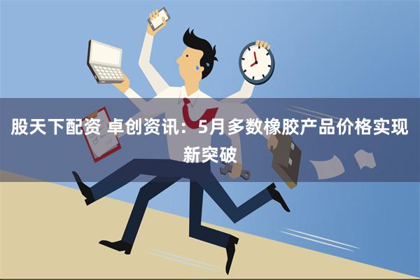 股天下配资 卓创资讯：5月多数橡胶产品价格实现新突破