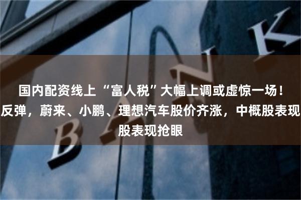 国内配资线上 “富人税”大幅上调或虚惊一场！美股反弹，蔚来、小鹏、理想汽车股价齐涨，中概股表现抢眼