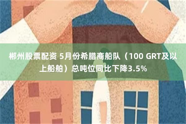 郴州股票配资 5月份希腊商船队（100 GRT及以上船舶）总吨位同比下降3.5%