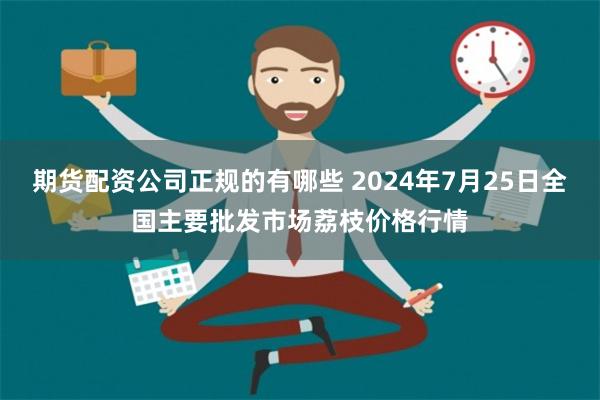 期货配资公司正规的有哪些 2024年7月25日全国主要批发市场荔枝价格行情