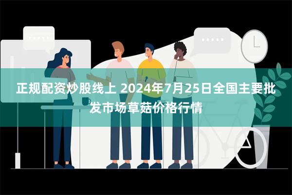 正规配资炒股线上 2024年7月25日全国主要批发市场草菇价格行情