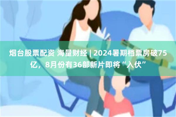 烟台股票配资 海量财经 | 2024暑期档票房破75亿，8月份有36部新片即将“入伏”