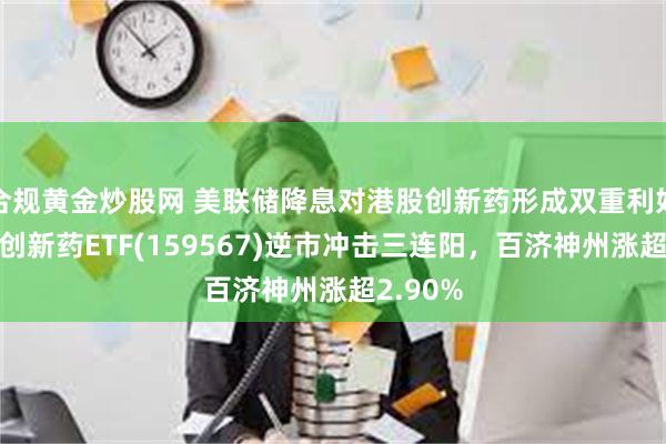 合规黄金炒股网 美联储降息对港股创新药形成双重利好！港股创新药ETF(159567)逆市冲击三连阳，百济神州涨超2.90%