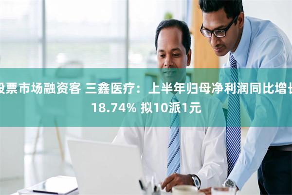 股票市场融资客 三鑫医疗：上半年归母净利润同比增长18.74% 拟10派1元