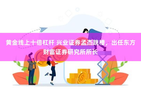 黄金线上十倍杠杆 兴业证券孟杰跳槽，出任东方财富证券研究所所长