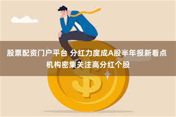 股票配资门户平台 分红力度成A股半年报新看点 机构密集关注高分红个股