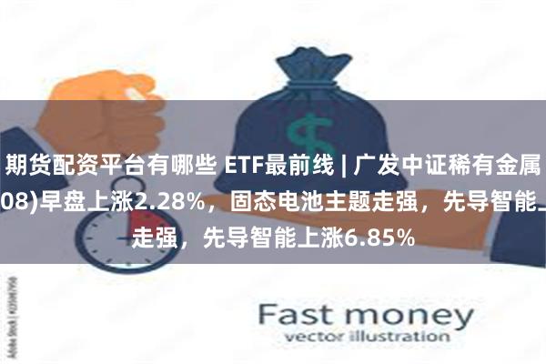 期货配资平台有哪些 ETF最前线 | 广发中证稀有金属ETF(159608)早盘上涨2.28%，固态电池主题走强，先导智能上涨6.85%