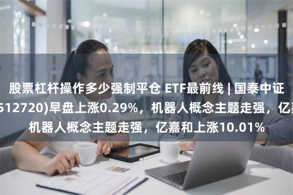 股票杠杆操作多少强制平仓 ETF最前线 | 国泰中证计算机主题ETF(512720)早盘上涨0.29%，机器人概念主题走强，亿嘉和上涨10.01%