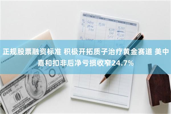 正规股票融资标准 积极开拓质子治疗黄金赛道 美中嘉和扣非后净亏损收窄24.7%