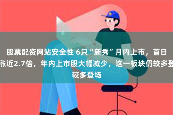 股票配资网站安全性 6只“新秀”月内上市，首日均涨近2.7倍，年内上市股大幅减少，这一板块仍较多登场