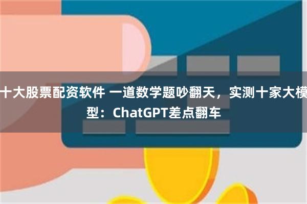 十大股票配资软件 一道数学题吵翻天，实测十家大模型：ChatGPT差点翻车