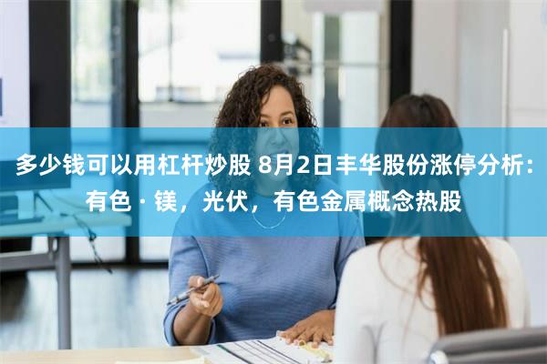 多少钱可以用杠杆炒股 8月2日丰华股份涨停分析：有色 · 镁，光伏，有色金属概念热股