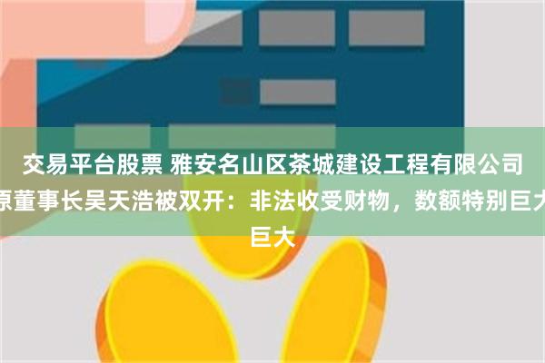 交易平台股票 雅安名山区茶城建设工程有限公司原董事长吴天浩被双开：非法收受财物，数额特别巨大