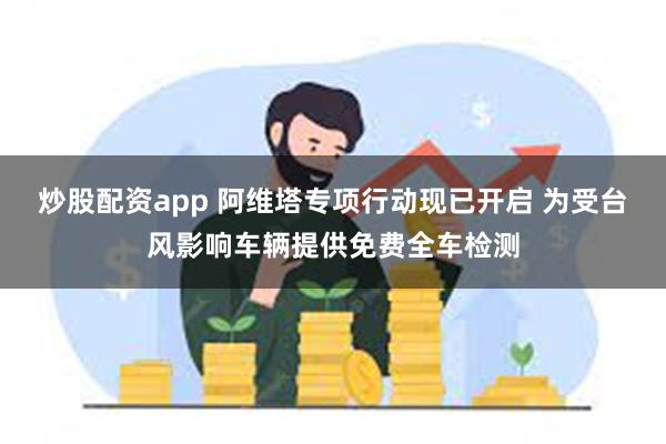 炒股配资app 阿维塔专项行动现已开启 为受台风影响车辆提供免费全车检测