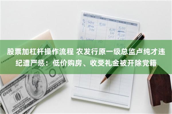 股票加杠杆操作流程 农发行原一级总监卢纯才违纪遭严惩：低价购房、收受礼金被开除党籍